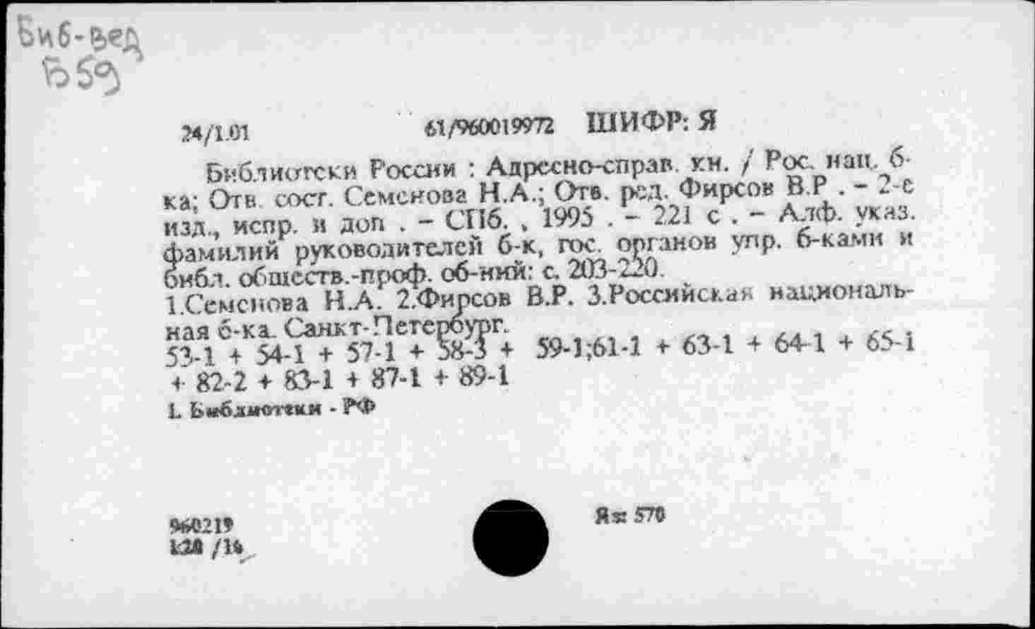 ﻿Биб-р>ед
24/1.01	61/960019972 ШИФР: Я
Библиотеки России : Адрссно-справ км. / Рос нац. 6 ка- Отв сост. Семенова НА.; Оте. рсд. Фирсов В.Р - 2-е изд., испр. и доп . - СПб. . 1995 . - 221 с . - Алф. указ, фамилий руководителей б-к, гос. органов улр. б-ками и библ, обществ.-проф. об-ний: с. 203-*-0.
1.Семснова Н.А. 2.Фипсов В.Р. З.Россмиска» национальная с-ка. Санкт-Петербург.	к,
5Я-1 + 54-1 + 57-1 + 58-5 + 59-1;61-1 + 63-1 + 64-1 + 65-1 ч- 82-2 ♦ 83-1 + 87-1 + 89-1
L Ьийлмоччии - РФ
%021» 12» /Н
Я» 570